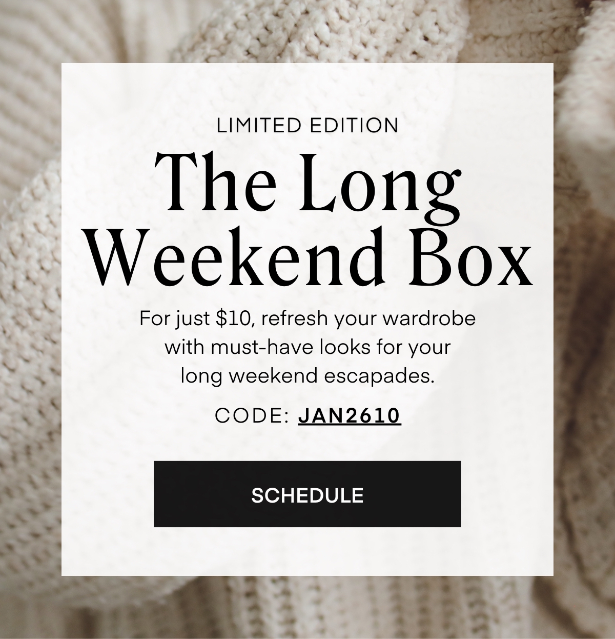 LIMITED EDITION
The Long Weekend Box
For just $10, refresh your wardrobe with must-have looks for your
long weekend escapades.
CODE: JAN2610
SCHEDULE