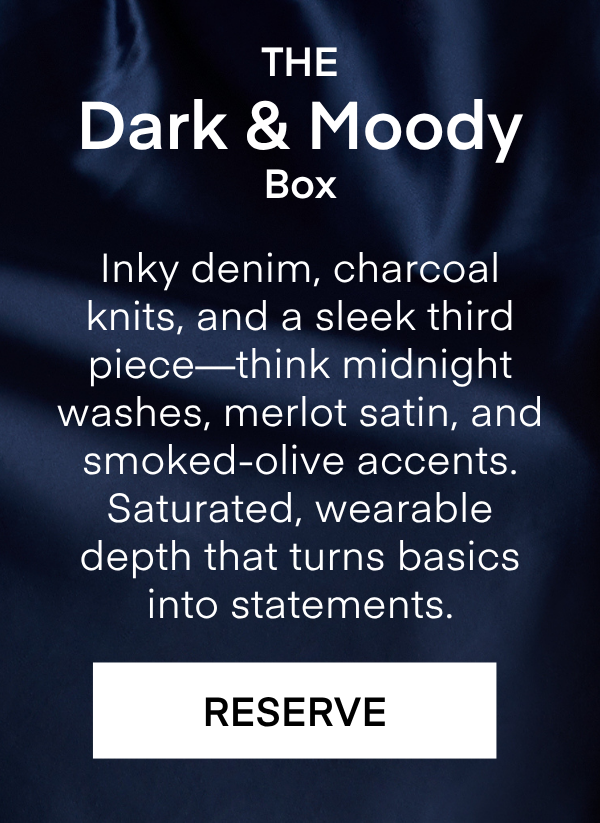 The Dark & Moody Box Inky denim, charcoal knits, and a sleek third piece—think midnight washes, merlot satin, and smoked-olive accents. Saturated, wearable depth that turns basics into statements. RESERVE