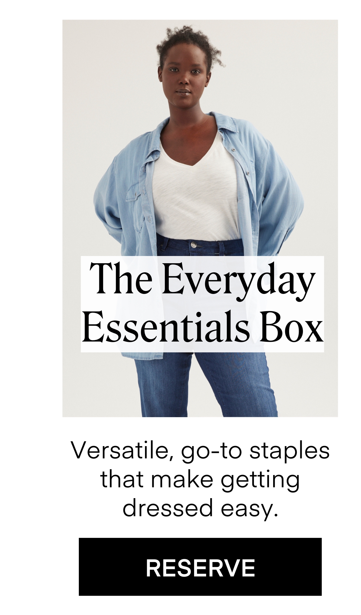 The Everyday Essentials Box
Versatile, go-to staples that make getting dressed easy.
RESERVE