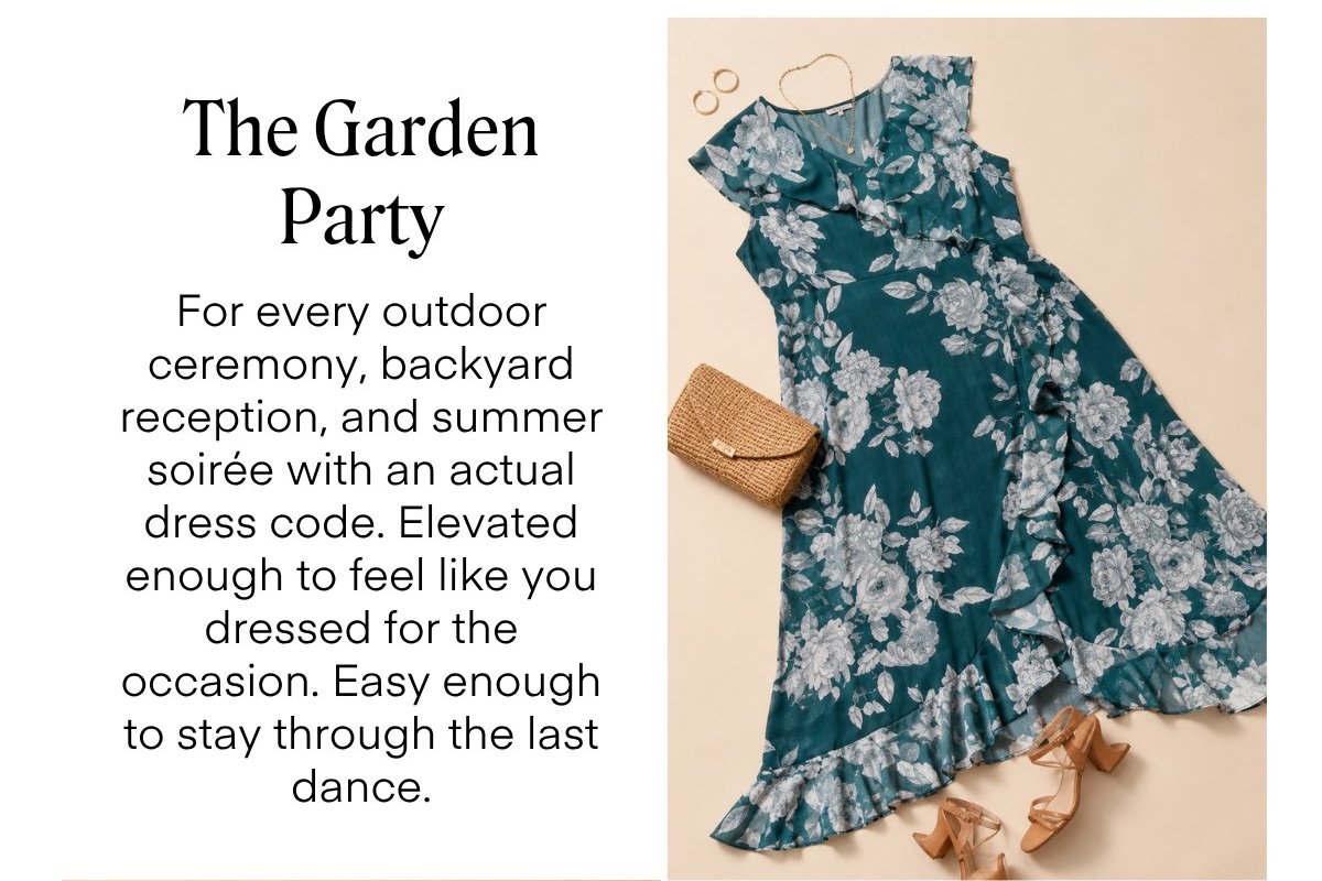 The Garden
Party
For every outdoor ceremony, backyard reception, and summer soirée with an actual dress code. Elevated enough to feel like you dressed for the occasion. Easy enough to stay through the last dance.