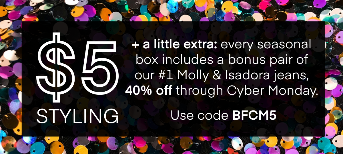 HERE'S HOW IT WORKS
A stylist will hand-pick 5 items for you based on a quick quiz.
Get 25% OFF When you keep all 5 items.
No plan or commitment needed.
Free shipping and returns, always.
DISCOVER ALL SEASONAL BOXES