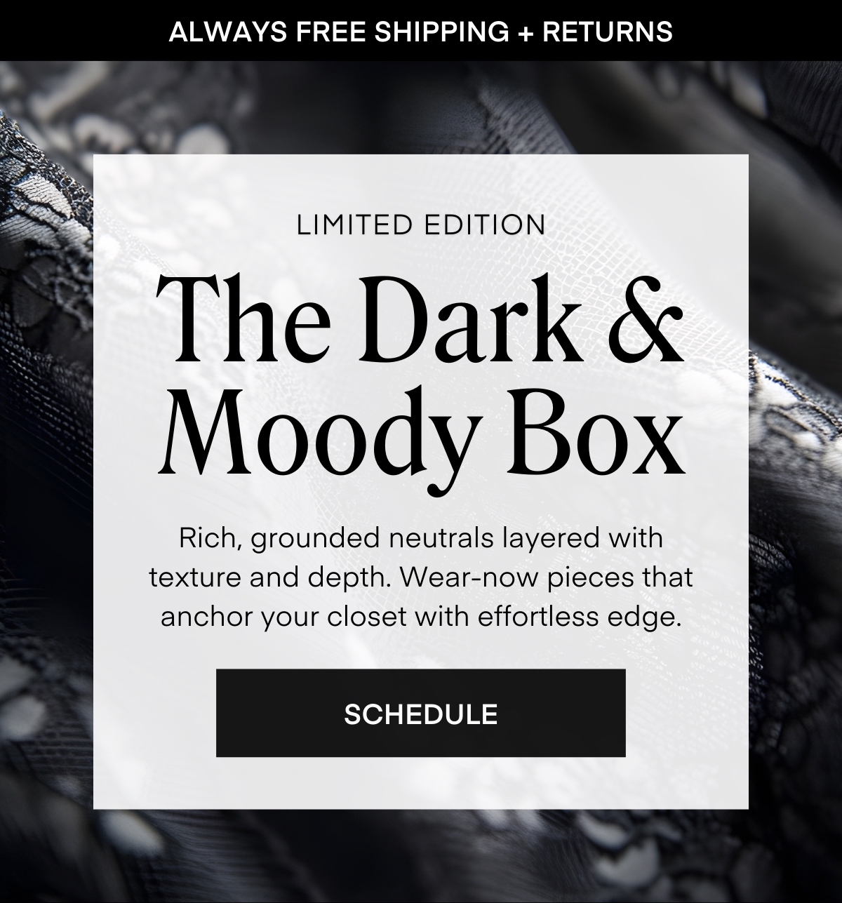 ALWAYS FREE SHIPPING + RETURNS
LIMITED EDITION
Rich, grounded neutrals layered with texture and depth. Wear-now pieces that anchor your closet with effortless edge.
SCHEDULE