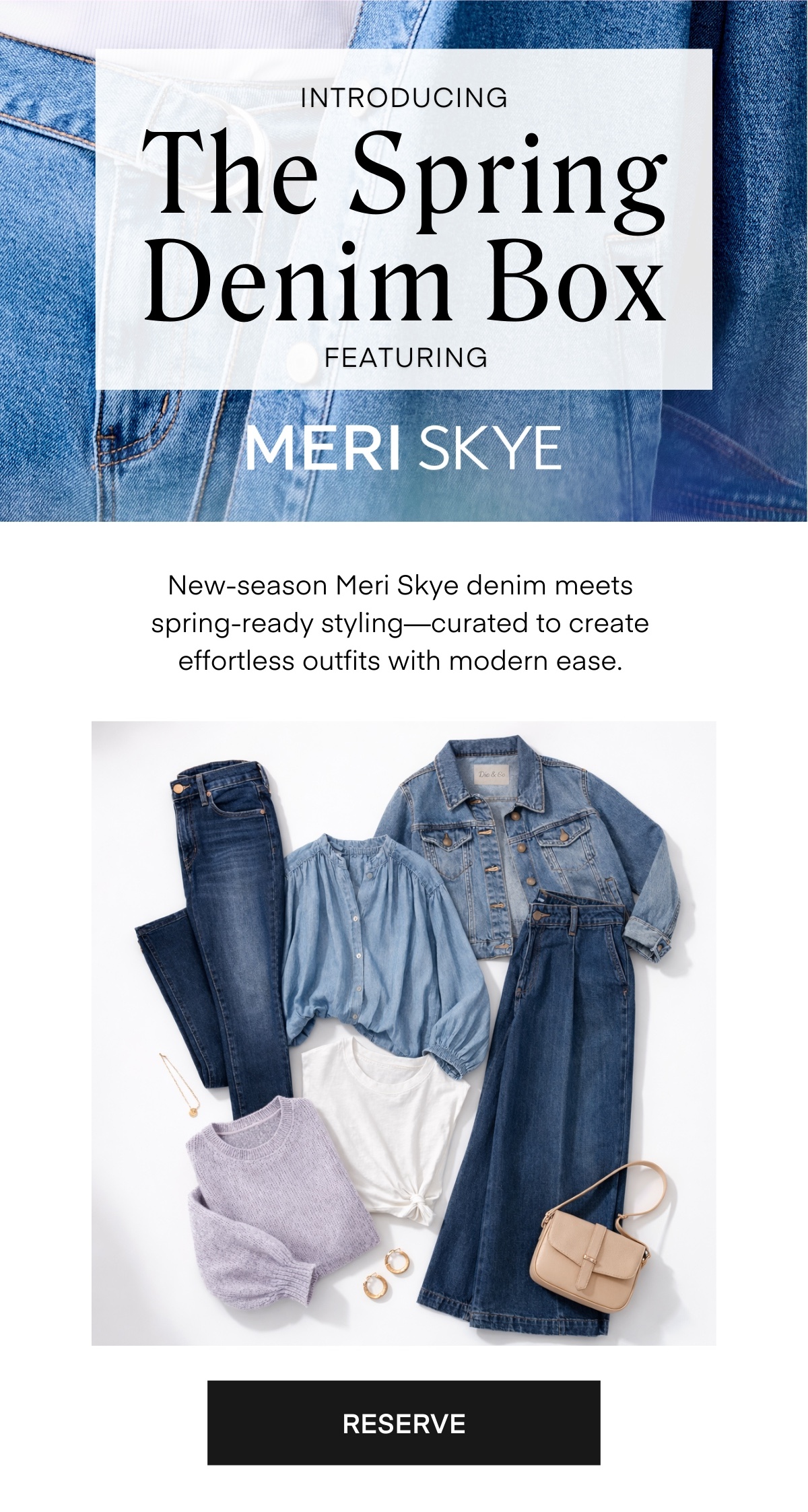 INTRODUCING The Spring Denim Box
FEATURING MERI SKYE
New-season Meri Skye denim meets spring-ready styling—curated to create effortless outfits with modern ease.
RESERVE