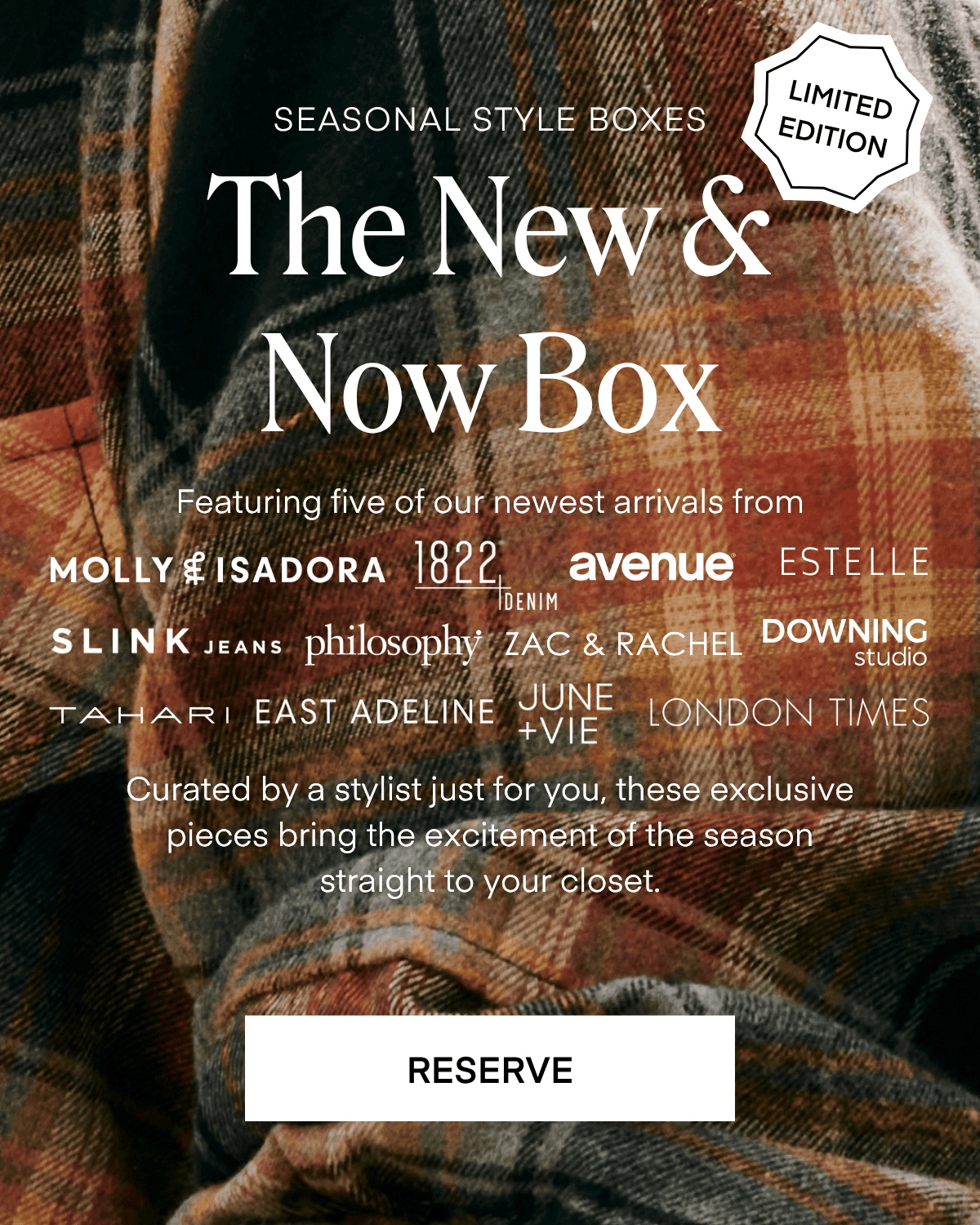SEASONAL STYLE BOXES
LIMITED EDITION
The New S Now Box
Featuring five of our newest arrivals from
MOLLY EISADORA 182-EMM
avenue ESTELLE
SLINK JEANS philosophy ZAC & RACHEL DOWNING
TAHART EAST ADELINE JUNE
LONDON TIMES
+VIE
Curated by a stylist just for you, these exclusive pieces bring the excitement of the season straight to your closet.
RESERVE