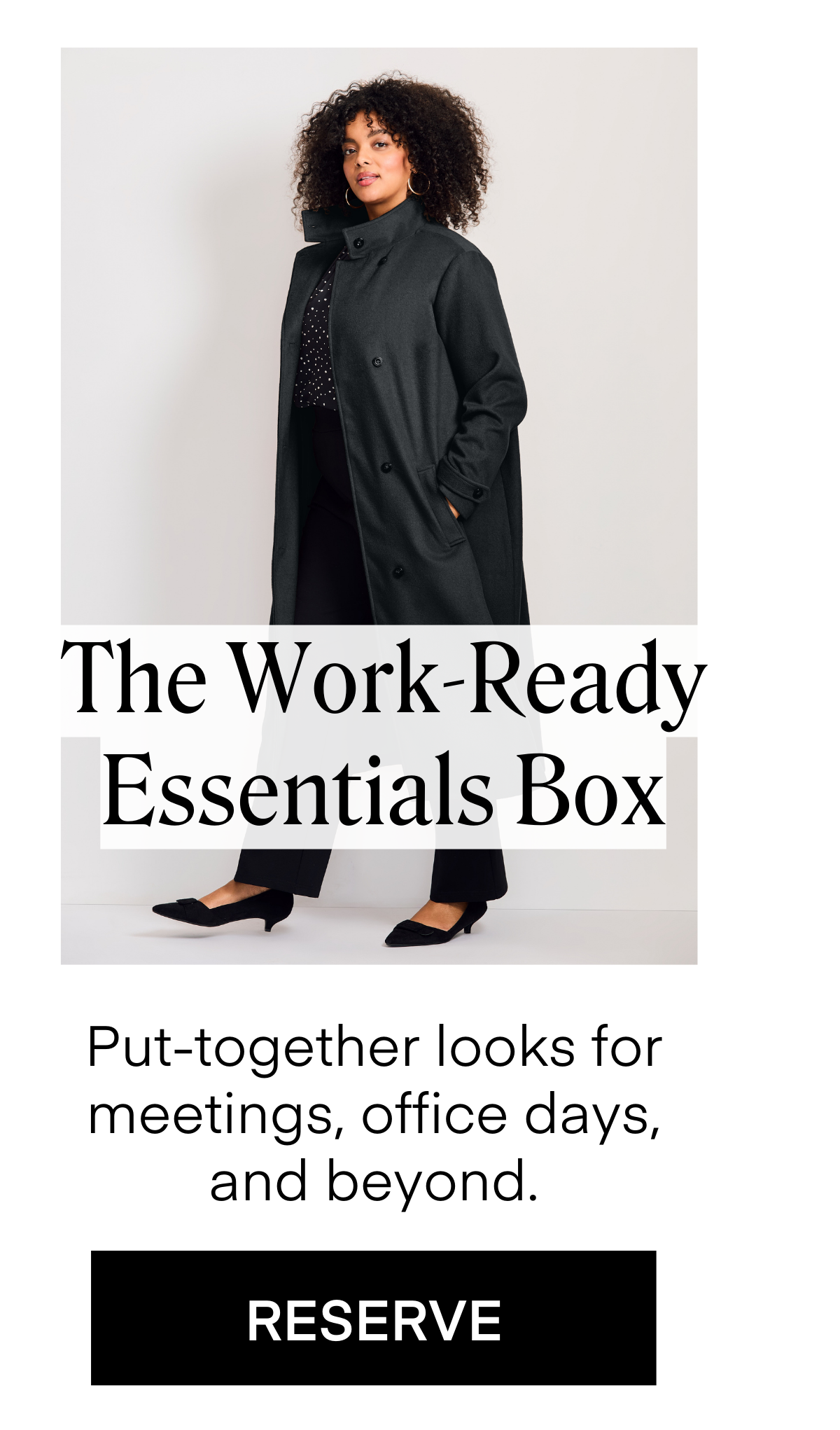 The Work-Ready Essentials Box
Put-together looks for meetings, office days,
and beyond. RESERVE