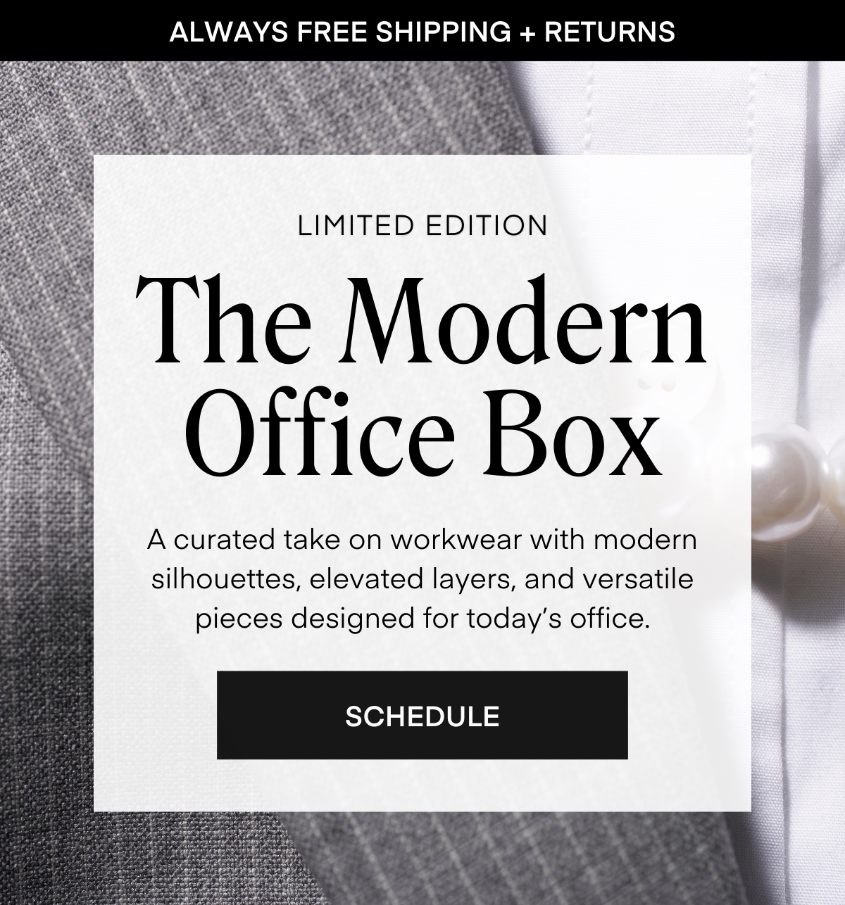 ALWAYS FREE SHIPPING + RETURNS
LIMITED EDITION
The Modern Office Box
A curated take on workwear with modern silhouettes, elevated layers, and versatile pieces designed for today’s office.
SCHEDULE