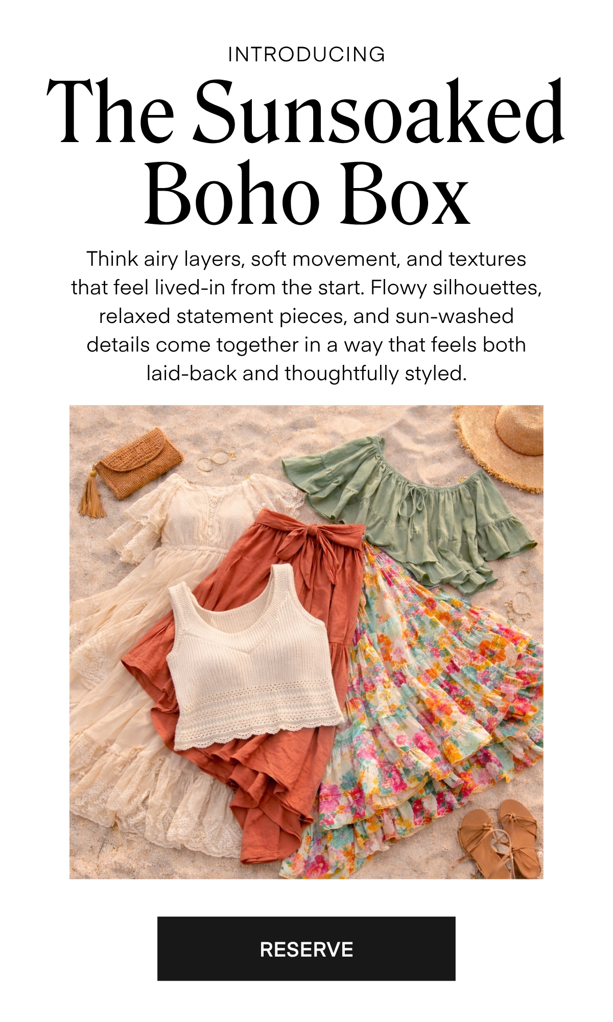 ALWAYS FREE SHIPPING + RETURNS
INTRODUCING 
Introducing The Sunsoaked Boho Box

Think airy layers, soft movement, and textures that feel lived-in from the start. Flowy silhouettes, relaxed statement pieces, and sun-washed details come together in a way that feels both laid-back and thoughtfully styled.
RESERVE
