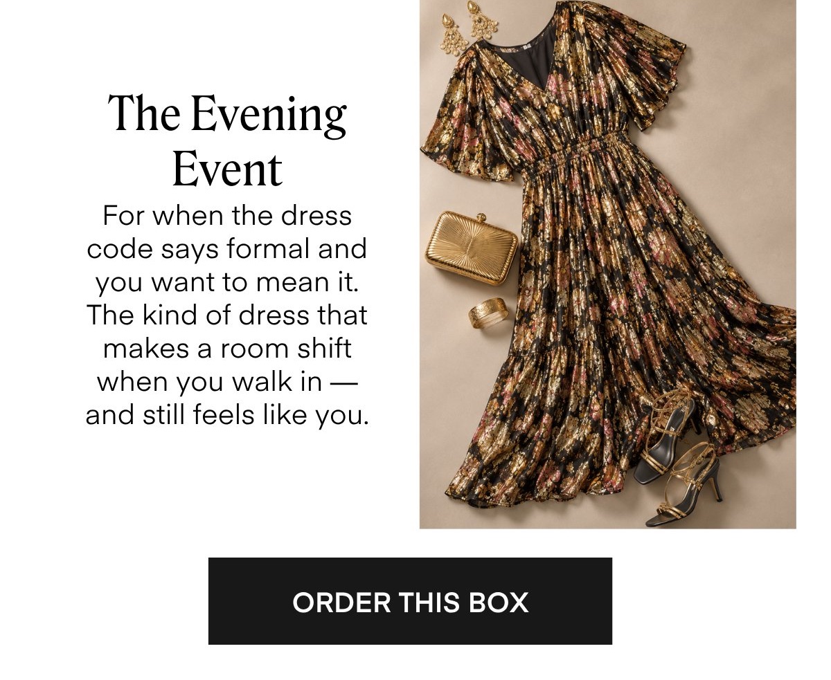 The Evening
Event
For when the dress code says formal and you want to mean it.
The kind of dress that makes a room shift when you walk in - and still feels like you.
ORDER THIS BOX