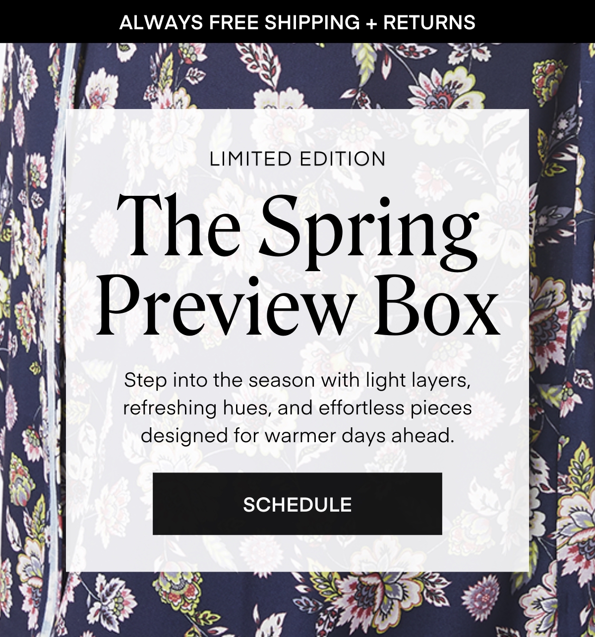 ALWAYS FREE SHIPPING + RETURNS
LIMITED EDITION
The Spring Preview Box
Step into the season with light layers, refreshing hues, and effortless pieces designed for warmer days ahead.
SCHEDULE