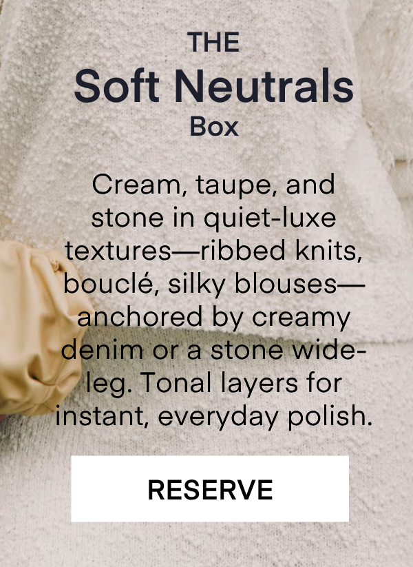 The Soft Neutrals Box Cream, taupe, and stone in quiet-luxe textures—ribbed knits, bouclé, silky blouses—anchored by creamy denim or a stone wide-leg. Tonal layers for instant, everyday polish. RESERVE
