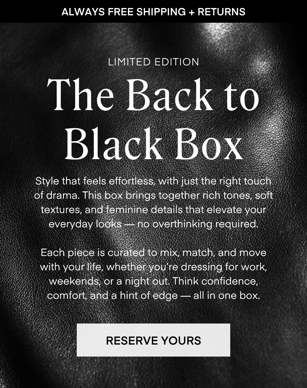 ALWAYS FREE SHIPPING + RETURNS
LIMITED EDITION
The Back to Black Box
Style that feels effortless, with just the right touch of drama. This box brings together rich tones, soft textures, and feminine details that elevate your everyday looks no overthinking required
Each piece is curated to mix, match, and move with your life, whether you're dressing for work, weekends, or a night out. Think confidence, comfort, and a hint of edge - all in one box.
RESERVE YOURS