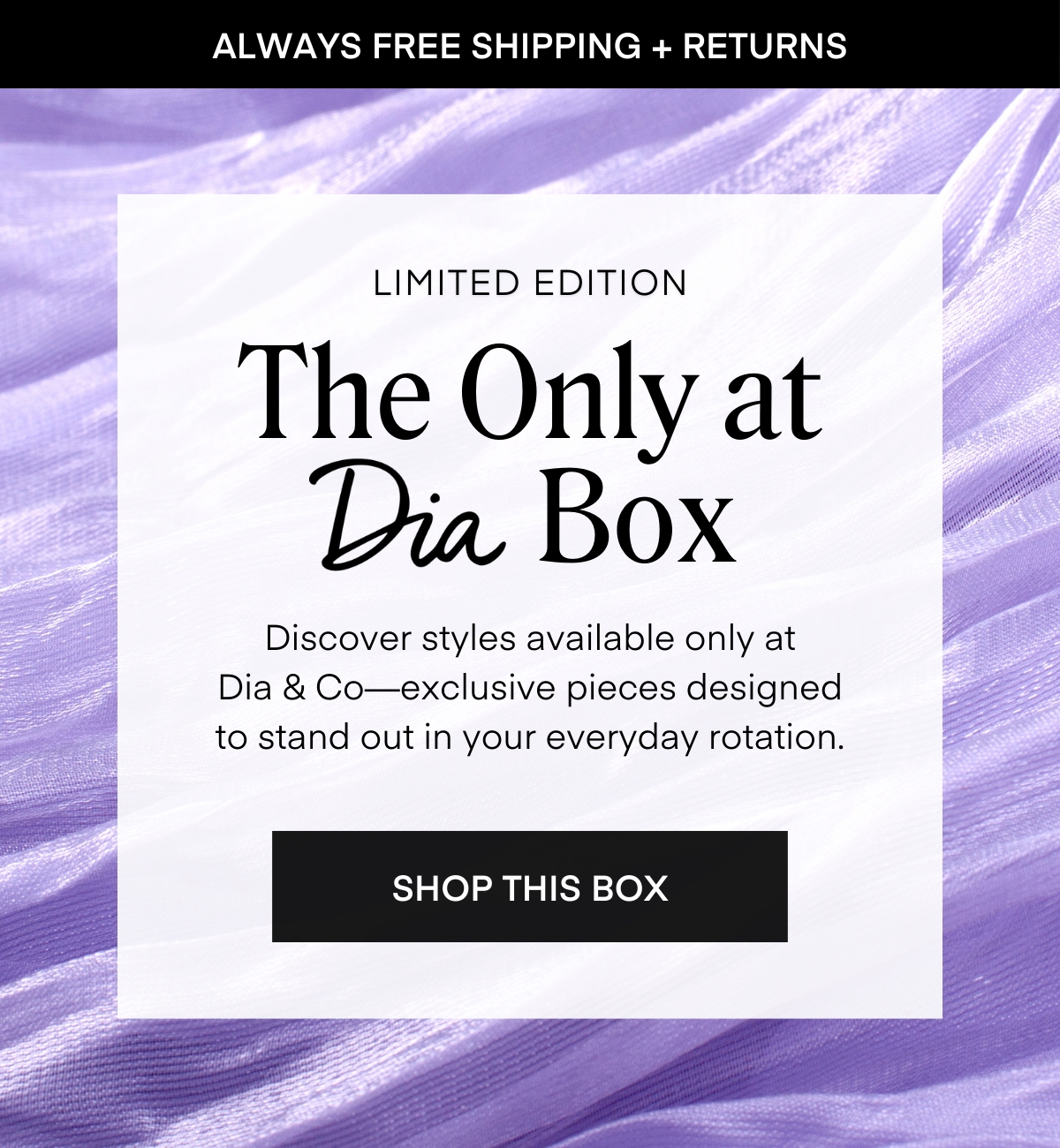 ALWAYS FREE SHIPPING + RETURNS
LIMITED EDITION The Only at Dia Box
Discover styles available only at
Dia & Co—exclusive pieces designed
to stand out in your everyday rotation.
SHOP THIS BOX