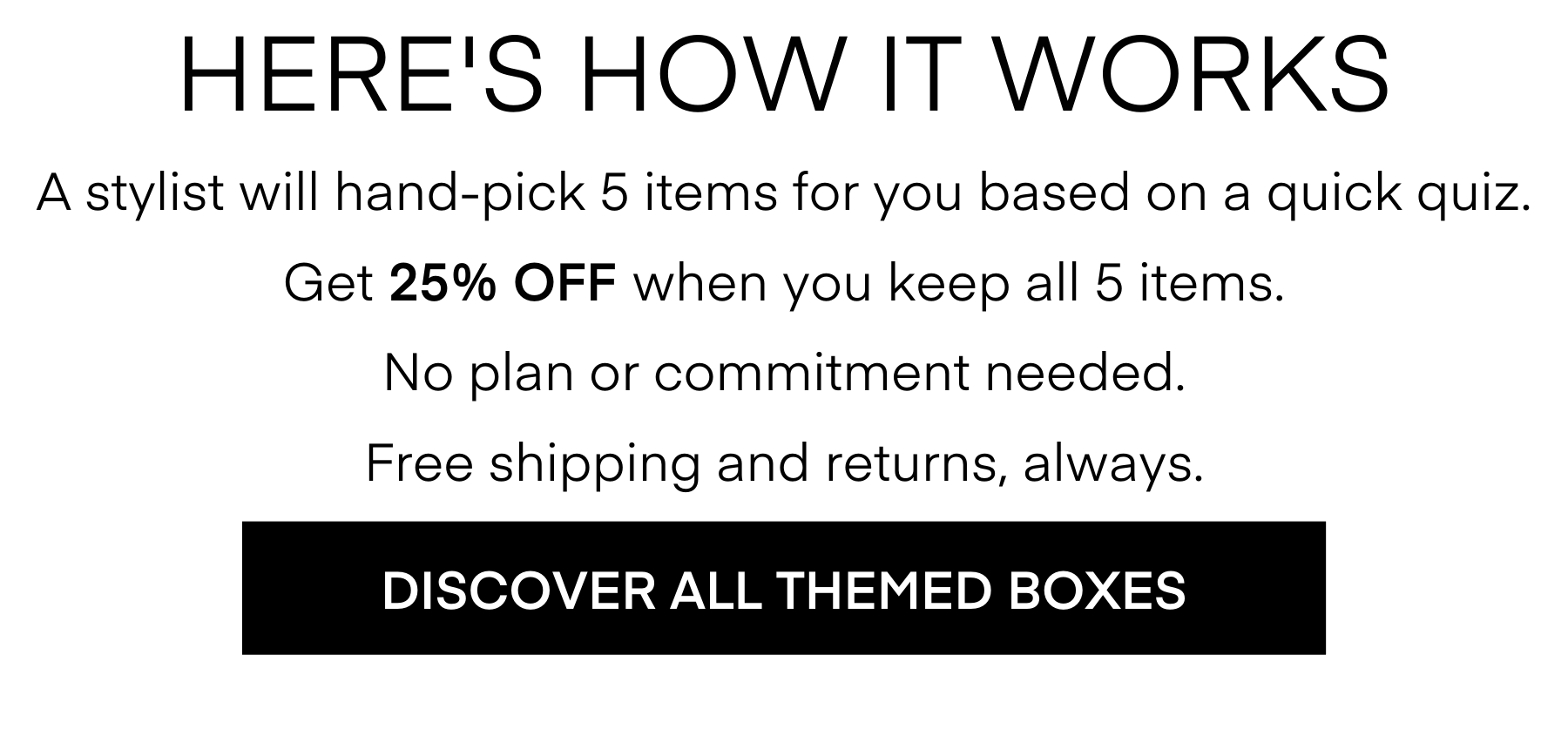 HERE'S HOW IT WORKS
A stylist will hand-pick 5 items for you based on a quick quiz.
Get 25% OFF when you keep all 5 items.
No plan or commitment needed.
Free shipping and returns, always.
DISCOVER ALL THEMED BOXES