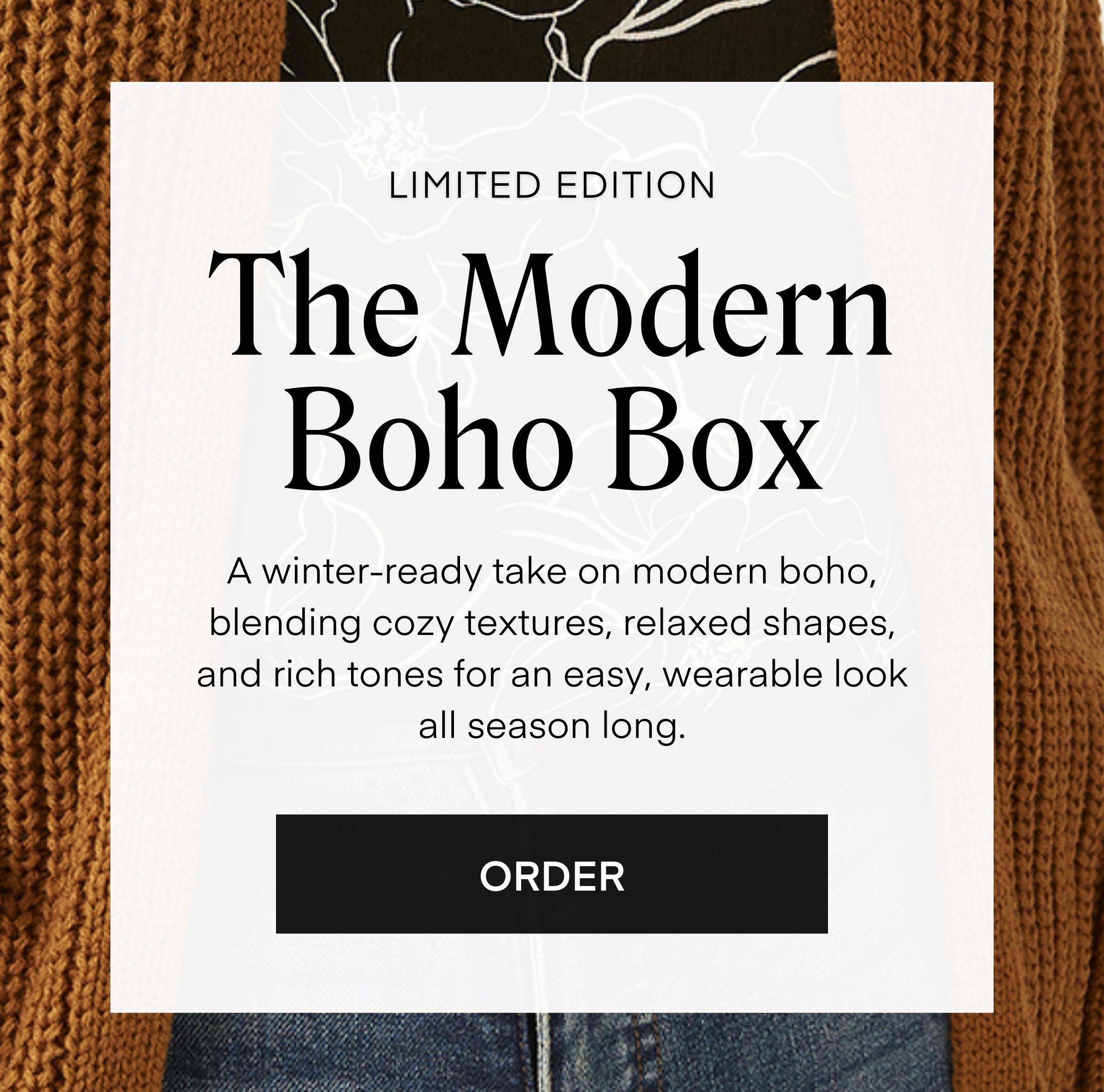 LIMITED EDITION
The Modern Boho Box
A winter-ready take on modern boho, blending cozy textures, relaxed shapes, and rich tones for an easy, wearable look all season long.
ORDER
