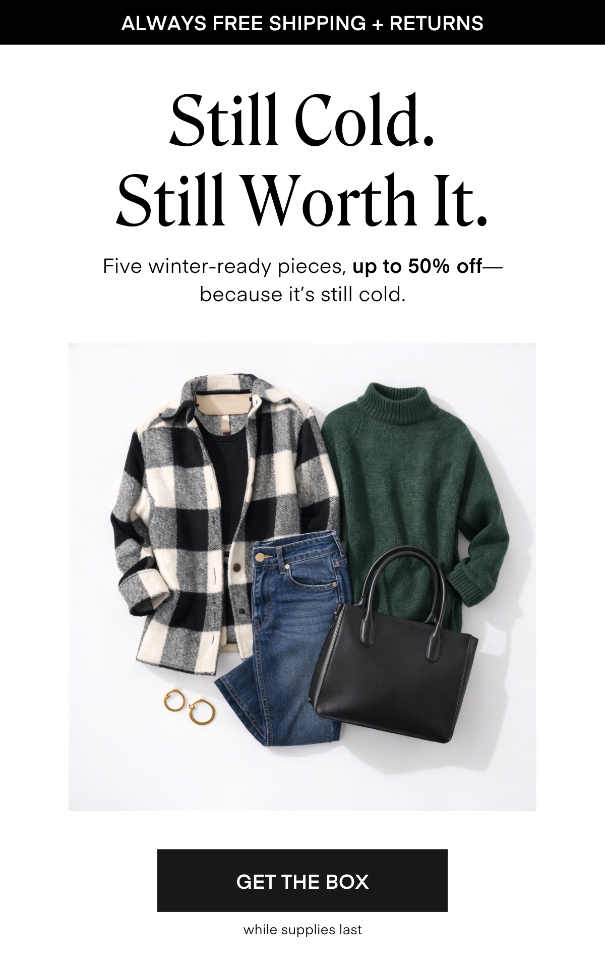 ALWAYS FREE SHIPPING + RETURNS
Still Cold. Still Worth It.
Five winter-ready pieces, up to 50% off—because it’s still cold.
Get the Box while supplies last