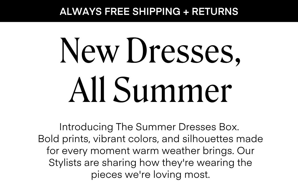 ALWAYS FREE SHIPPING + RETURNS
New Dresses, All Summer
Introducing The Summer Dresses Box.
Bold prints, vibrant colors, and silhouettes made for every moment warm weather brings. Our Stylists are sharing how they're wearing the pieces we're loving most.