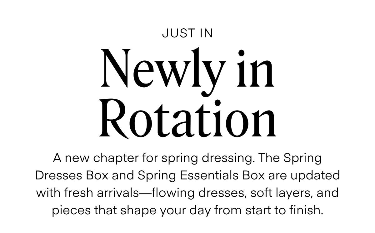 ALWAYS FREE SHIPPING + RETURNS
JUST IN
Newly in Rotation
A new chapter for spring dressing. The Spring Dresses Box and Spring Essentials Box are updated with fresh arrivals—flowing dresses, soft layers, and pieces that shape your day from start to finish.