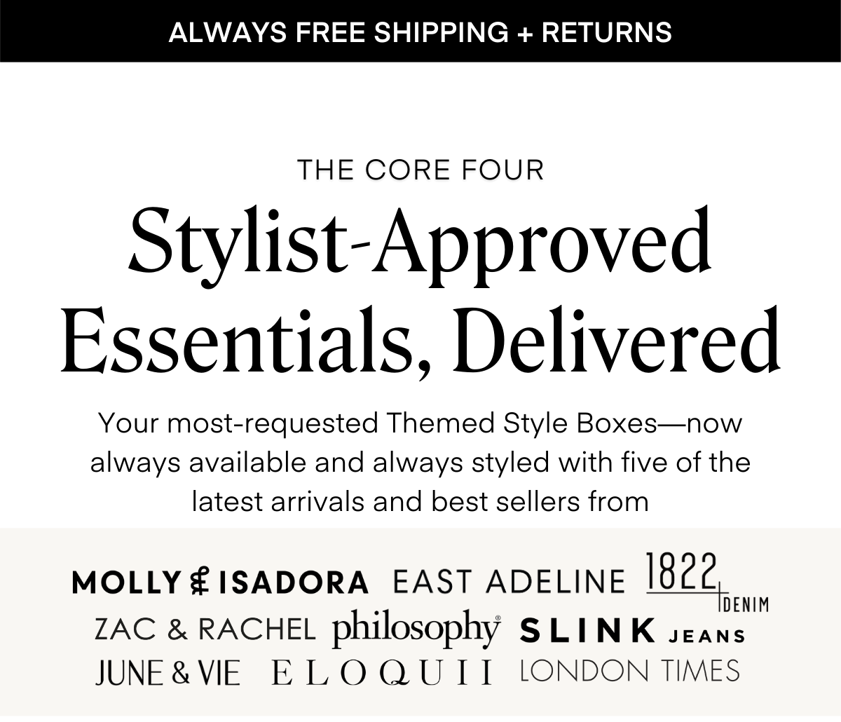 ALWAYS FREE SHIPPING + RETURNS
THE CORE FOUR Stylist-Approved Essentials, Delivered
Your most-requested Themed Style Boxes—now always available and always styled with five of the latest arrivals and best sellers from
