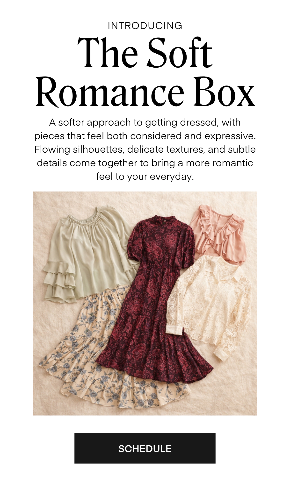 ALWAYS FREE SHIPPING + RETURNS
INTRODUCING
The Soft
Romance Box
A softer approach to getting dressed, with pieces that feel both considered and expressive.
Flowing silhouettes, delicate textures, and subtle details come together to bring a more romantic feel to your everyday.
SCHEDULE