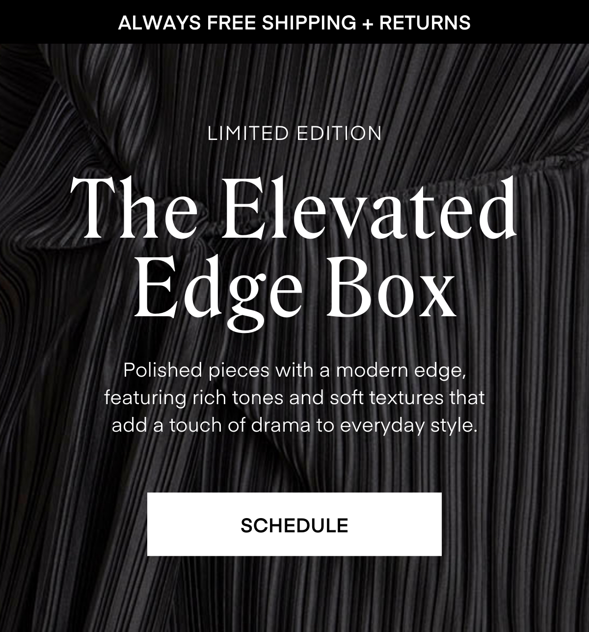 ALWAYS FREE SHIPPING + RETURNS
The Elevated
Edge Box
LIMITED EDITION
Polished pieces with a modern edge, featuring rich tones and soft textures that add a touch of drama to everyday style.
SCHEDULE