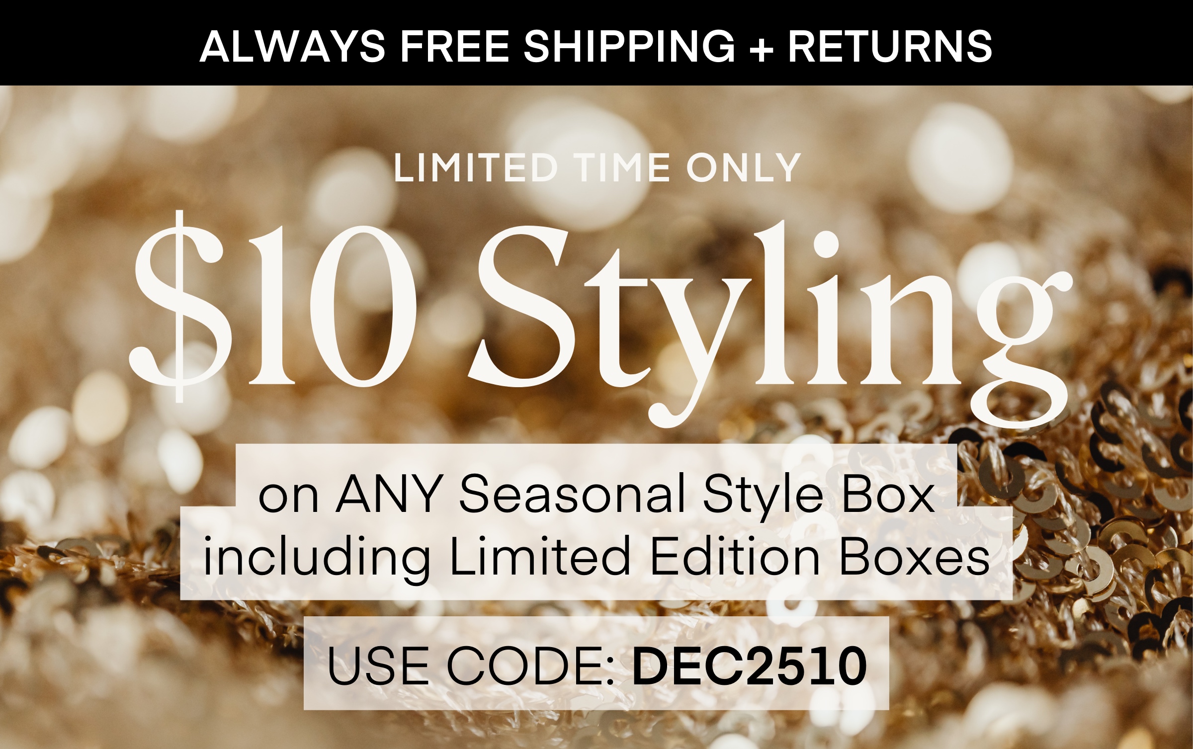 ALWAYS FREE SHIPPING + RETURNS
LIMITED TIME ONLY $10 Styling on ANY Seasonal Style Box including Limited Edition Boxes USE CODE: DEC2510