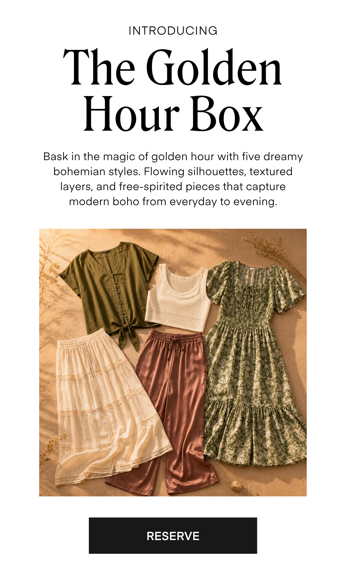 INTRODUCING

The Golden Hour Box

Bask in the magic of golden hour with five dreamy bohemian styles. Flowing silhouettes, textured layers, and free-spirited pieces that capture modern boho from everyday to evening.