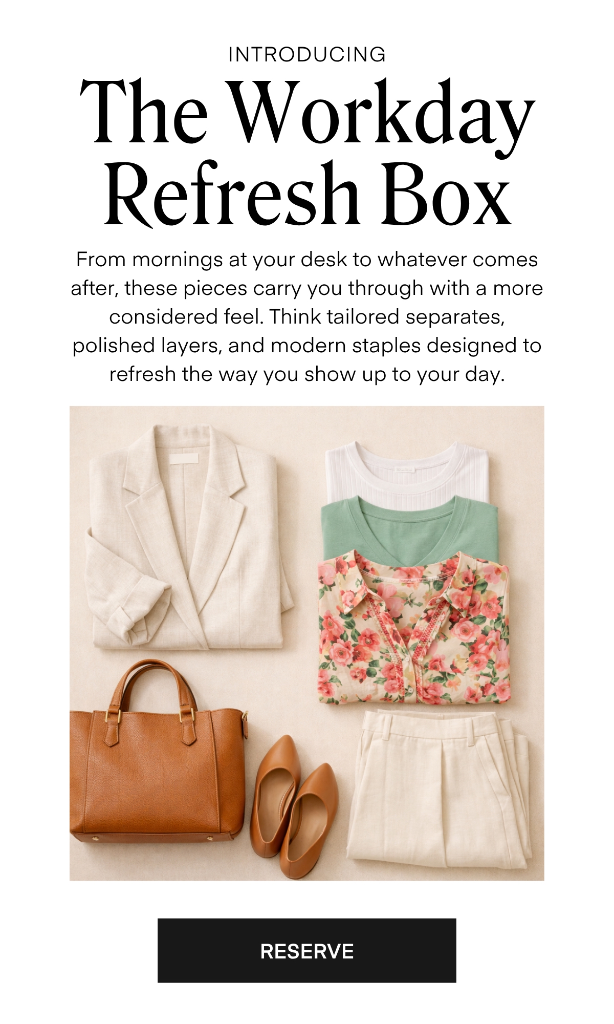 ALWAYS FREE SHIPPING + RETURNS
INTRODUCING 
The Soft Romance Box

From mornings at your desk to whatever comes after, these pieces carry you through with a more considered feel. Think tailored separates, polished layers, and modern staples designed to refresh the way you show up to your day.
RESERVE
