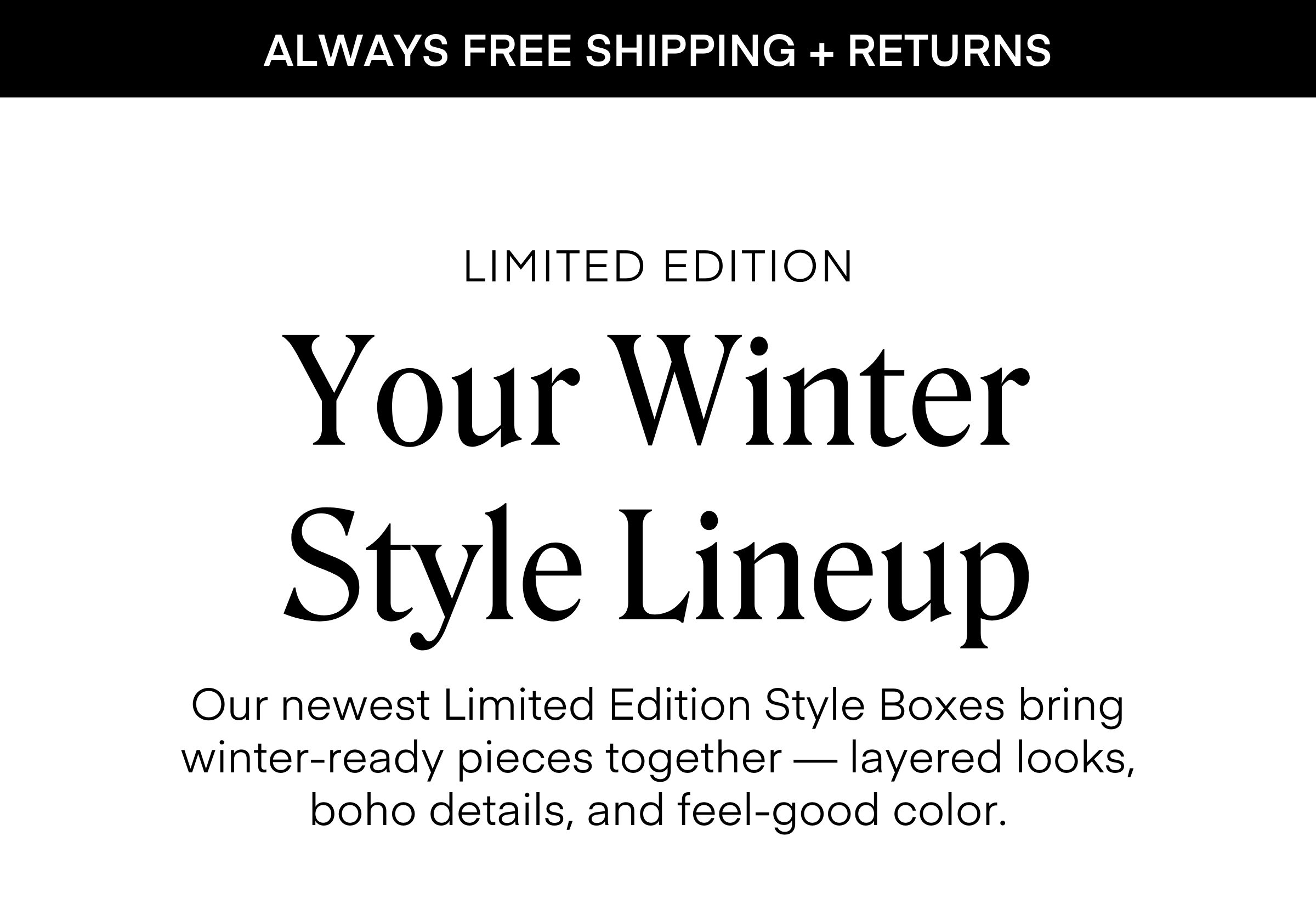 ALWAYS FREE SHIPPING + RETURNS
LIMITED EDITION Your Winter Style Lineup
Our newest Limited Edition Style Boxes bring winter-ready pieces together — layered looks, boho details, and feel-good color.