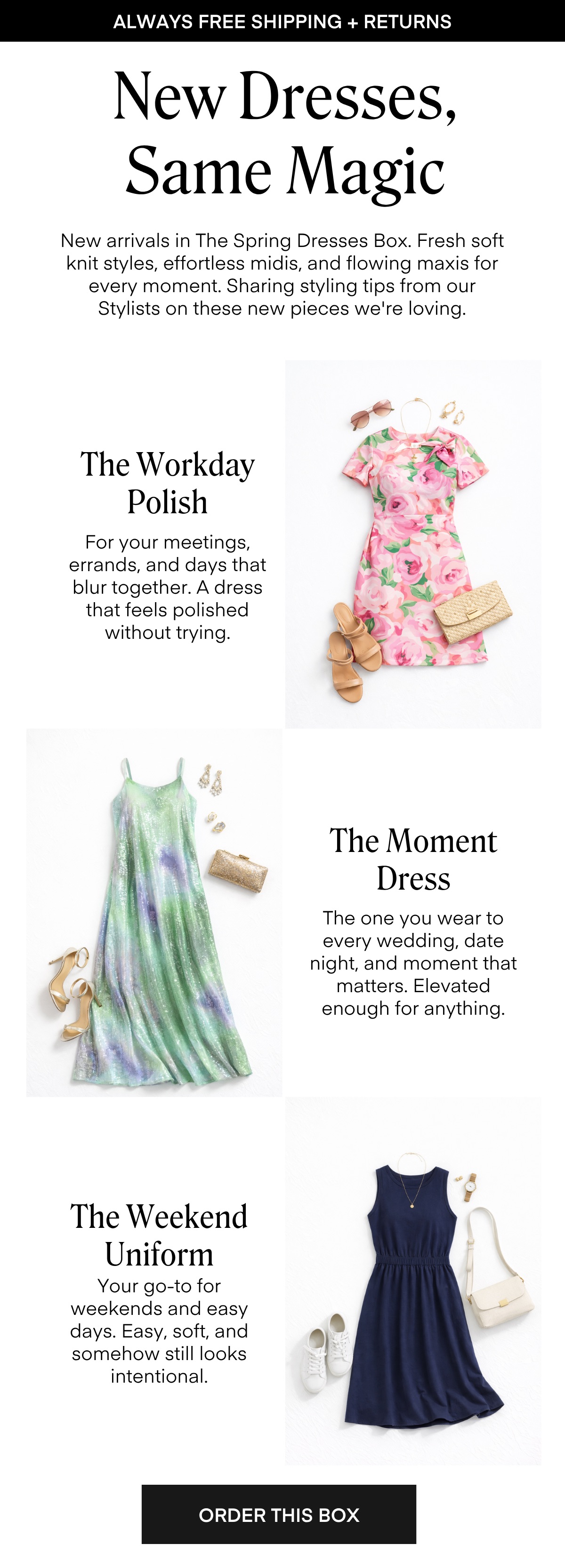 ALWAYS FREE SHIPPING + RETURNS
New Dresses, Same Magic

New arrivals in The Spring Dresses Box. Fresh soft knit styles, effortless midis, and flowing maxis for every moment. Sharing styling tips from our Stylists on these new pieces we're loving.

ORDER THIS BOX