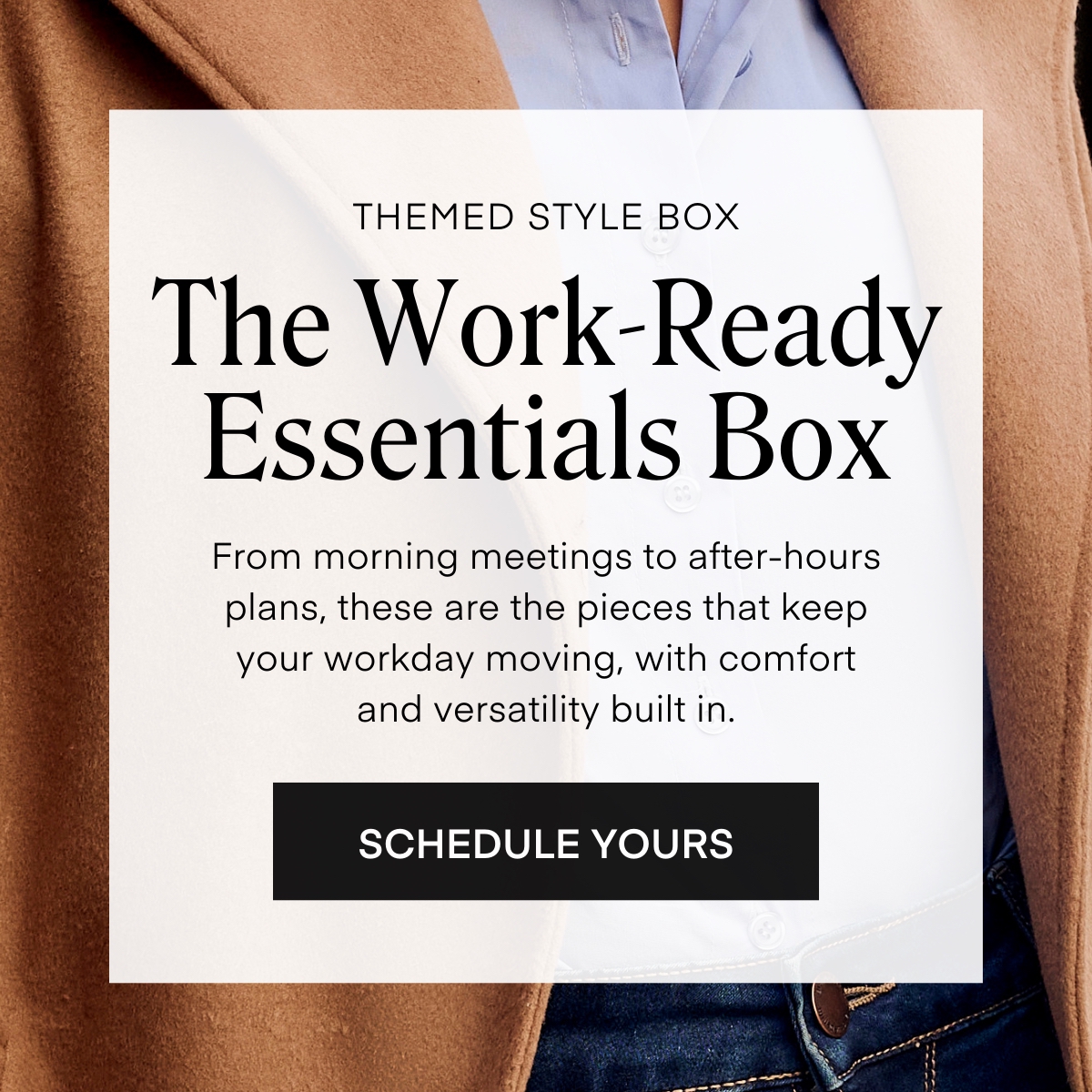 THEMED STYLE BOX  The Work-Ready
Essentials Box
From morning meetings to after-hours plans, these are the pieces that keep your workday moving, with comfort and versatility built in.
SCHEDULE YOURS
