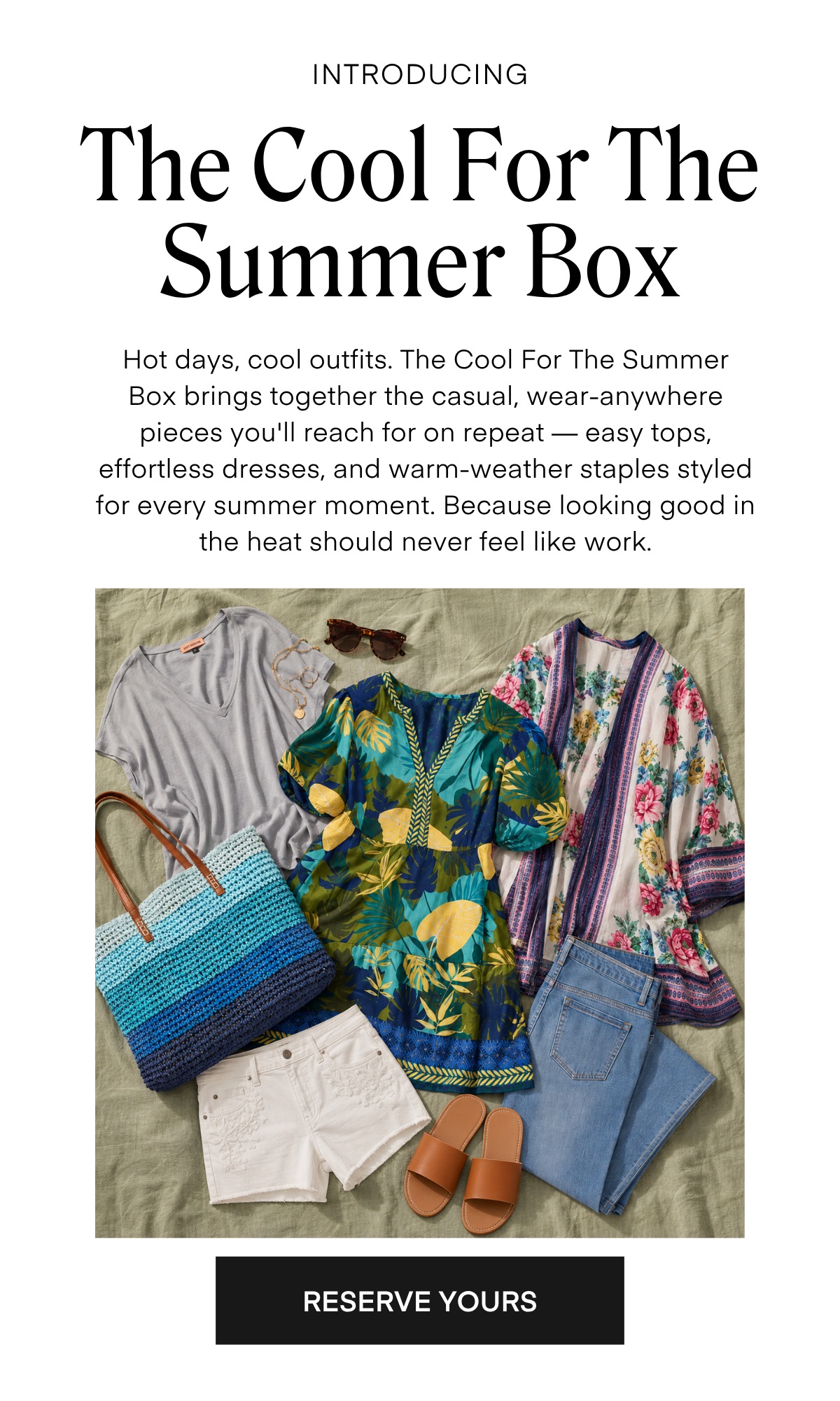 INTRODUCING
The Cool For The Summer Box
Hot days, cool outfits. The Cool For The Summer Box brings together the casual, wear-anywhere pieces you'll reach for on repeat - easy tops, effortless dresses, and warm-weather staples styled for every summer moment. Because looking good in the heat should never feel like work.