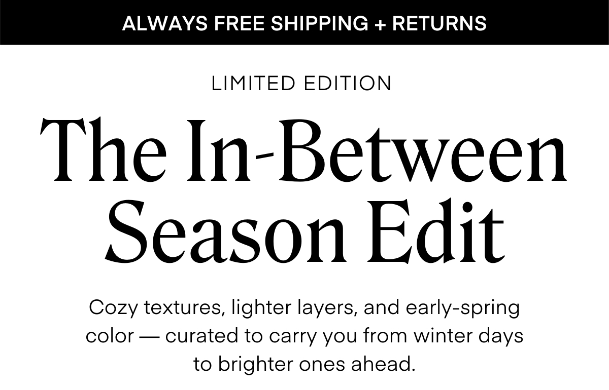 ALWAYS FREE SHIPPING + RETURNS
LIMITED EDITION
The In-Between Season Edit
Cozy textures, lighter layers, and early-spring color — curated to carry you from winter days
to brighter ones ahead.