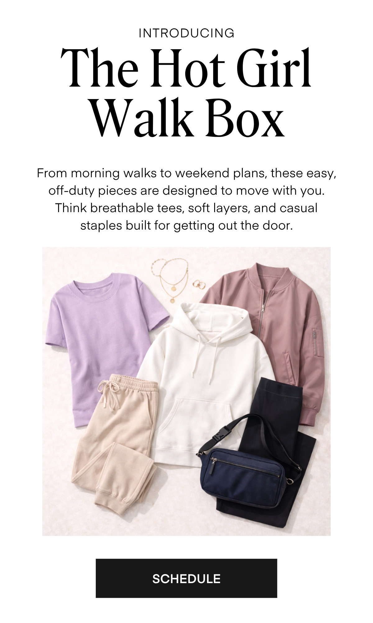 ALWAYS FREE SHIPPING + RETURNS
INTRODUCING
The Hot Girl Walk Box
From morning walks to weekend plans, these easy, off-duty pieces are designed to move with you.
Think breathable tees, soft layers, and casual staples built for getting out the door.
SCHEDULE