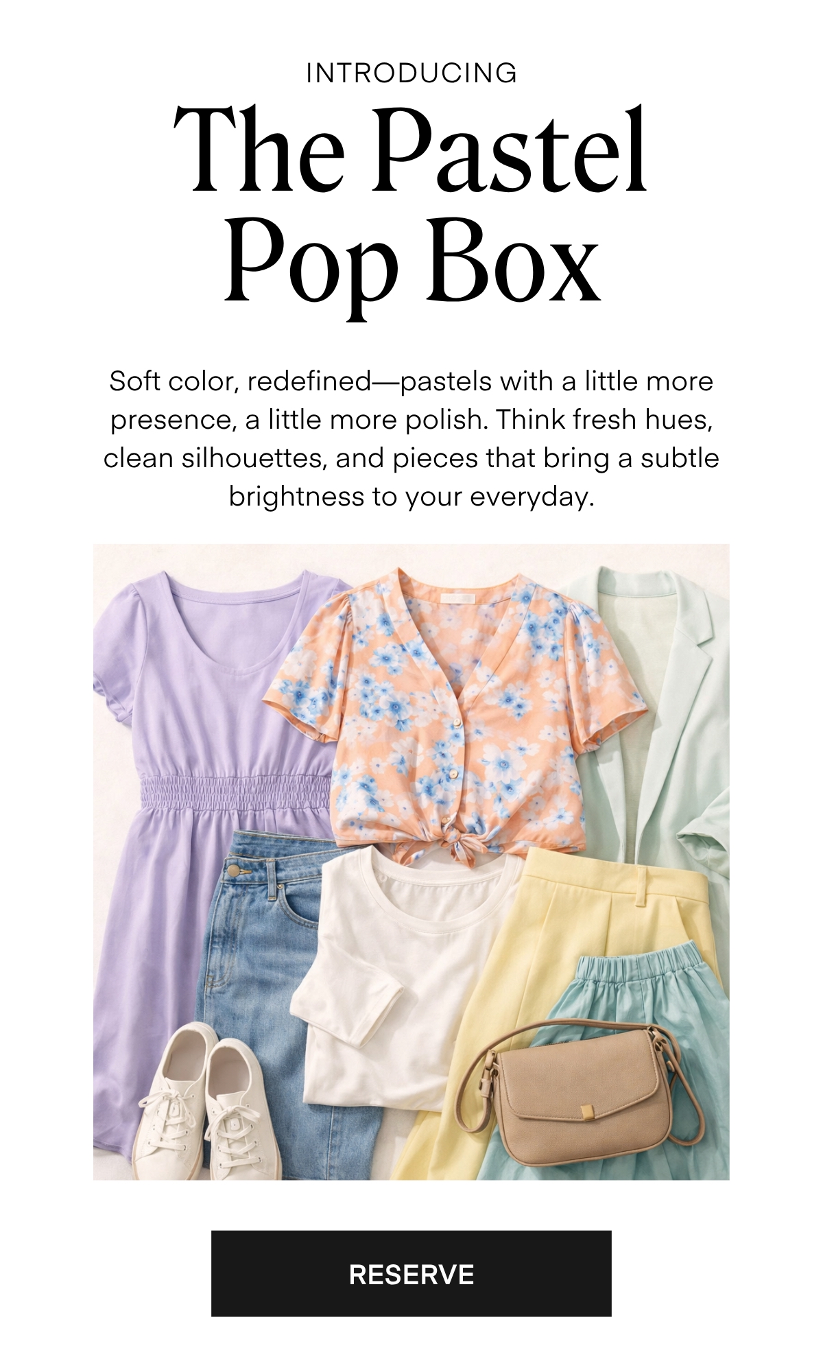 ALWAYS FREE SHIPPING + RETURNS
INTRODUCING

The Pastel Pop Box

Soft color, redefined-pastels with a little more presence, a little more polish. Think fresh hues, clean silhouettes, and pieces that bring a subtle brightness to your everyday.

RESERVE