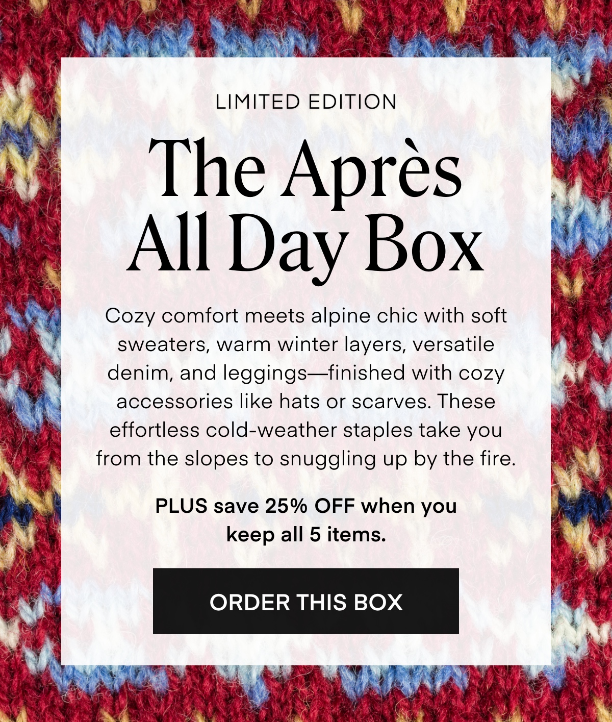 LIMITED EDITION The Après All Day Box
Cozy comfort meets alpine chic with soft sweaters, warm winter layers, versatile denim, and leggings—finished with cozy accessories like hats or scarves. These effortless cold-weather staples take you from the slopes to snuggling up by the fire.

PLUS save 25% OFF when you keep all 5 items.
ORDER