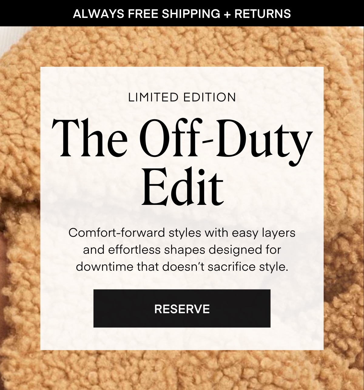 ALWAYS FREE SHIPPING + RETURNS
LIMITED EDITION
The Off-Duty Edit
Comfort-forward styles with easy layers and effortless shapes designed for downtime that doesn’t sacrifice style.
RESERVE