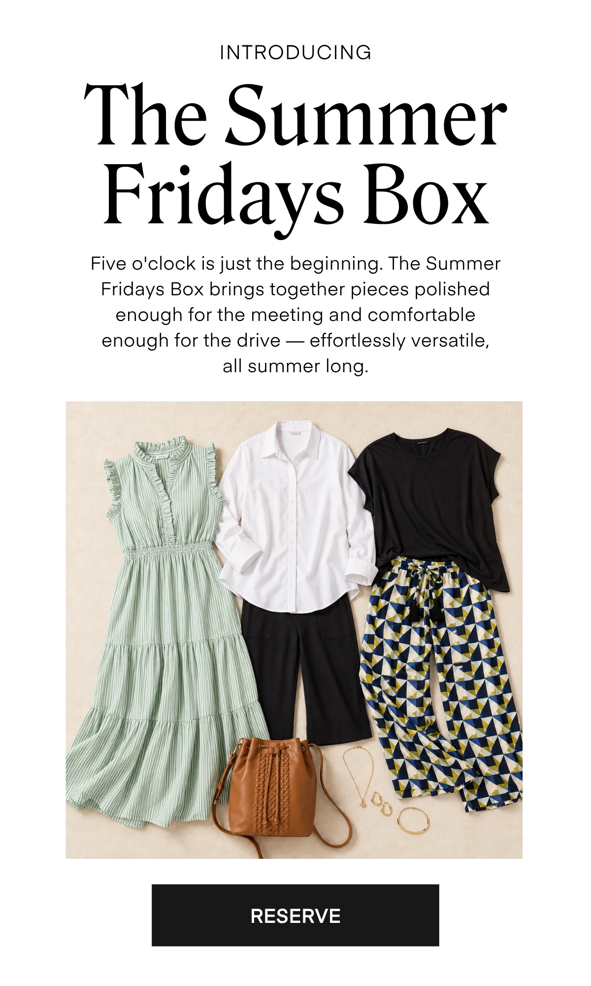 INTRODUCING
The Summer Fridays Box
Five o'clock is just the beginning. The Summer Fridays Box brings together pieces polished enough for the meeting and comfortable enough for the drive - effortlessly versatile, all summer long.