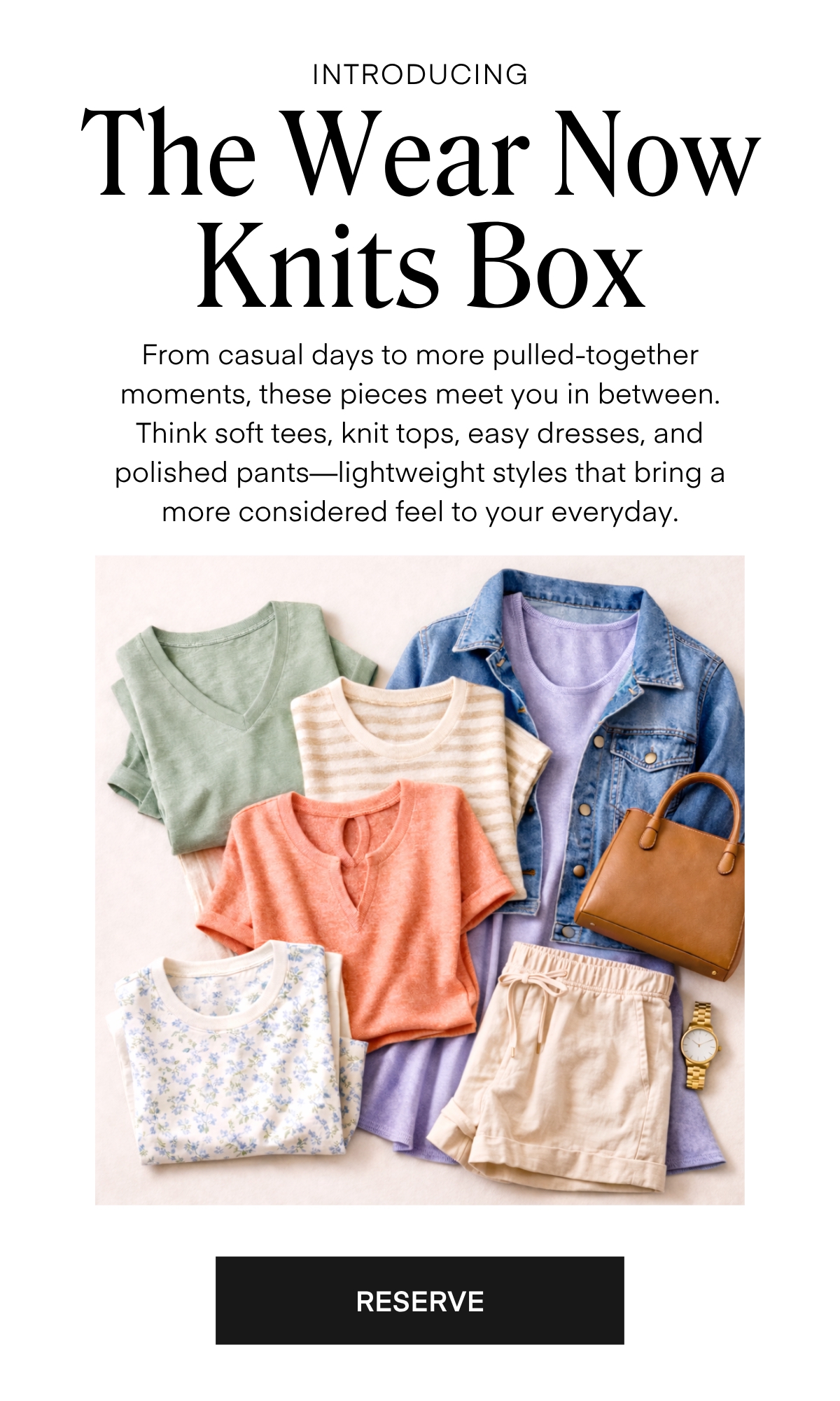 ALWAYS FREE SHIPPING + RETURNS
INTRODUCING 

The Wear Now Knits Box

From casual days to more pulled-together moments, these pieces meet you in between. Think soft tees, knit tops, easy dresses, and polished pants—lightweight styles that bring a more considered feel to your everyday.

RESERVE