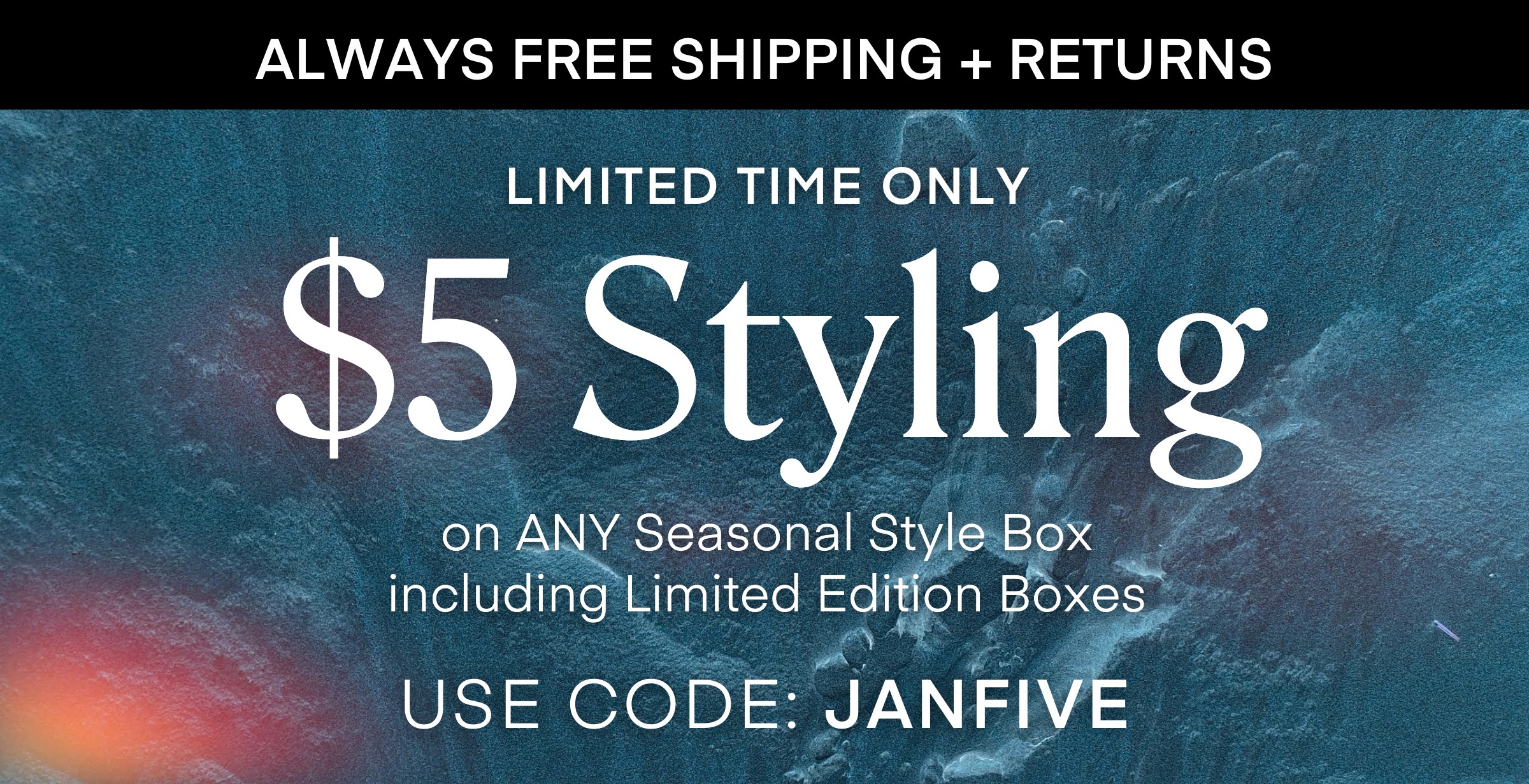 ALWAYS FREE SHIPPING + RETURNS
LIMITED TIME ONLY
$5 Styling on ANY Seasonal Style Box including Limited Edition Boxes USE CODE: JANFIVE