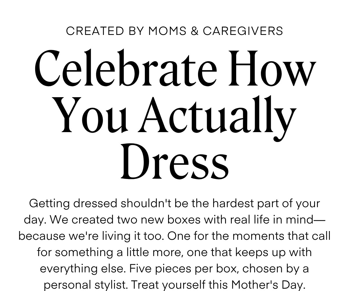 CREATED BY MOMS & CAREGIVERS

Celebrate How You Actually Dress

Getting dressed shouldn't be the hardest part of your day. We created two new boxes with real life in mind—because we're living it too. One for the moments that call for something a little more, one that keeps up with everything else. Five pieces per box, chosen by a personal stylist. Treat yourself this Mother's Day.