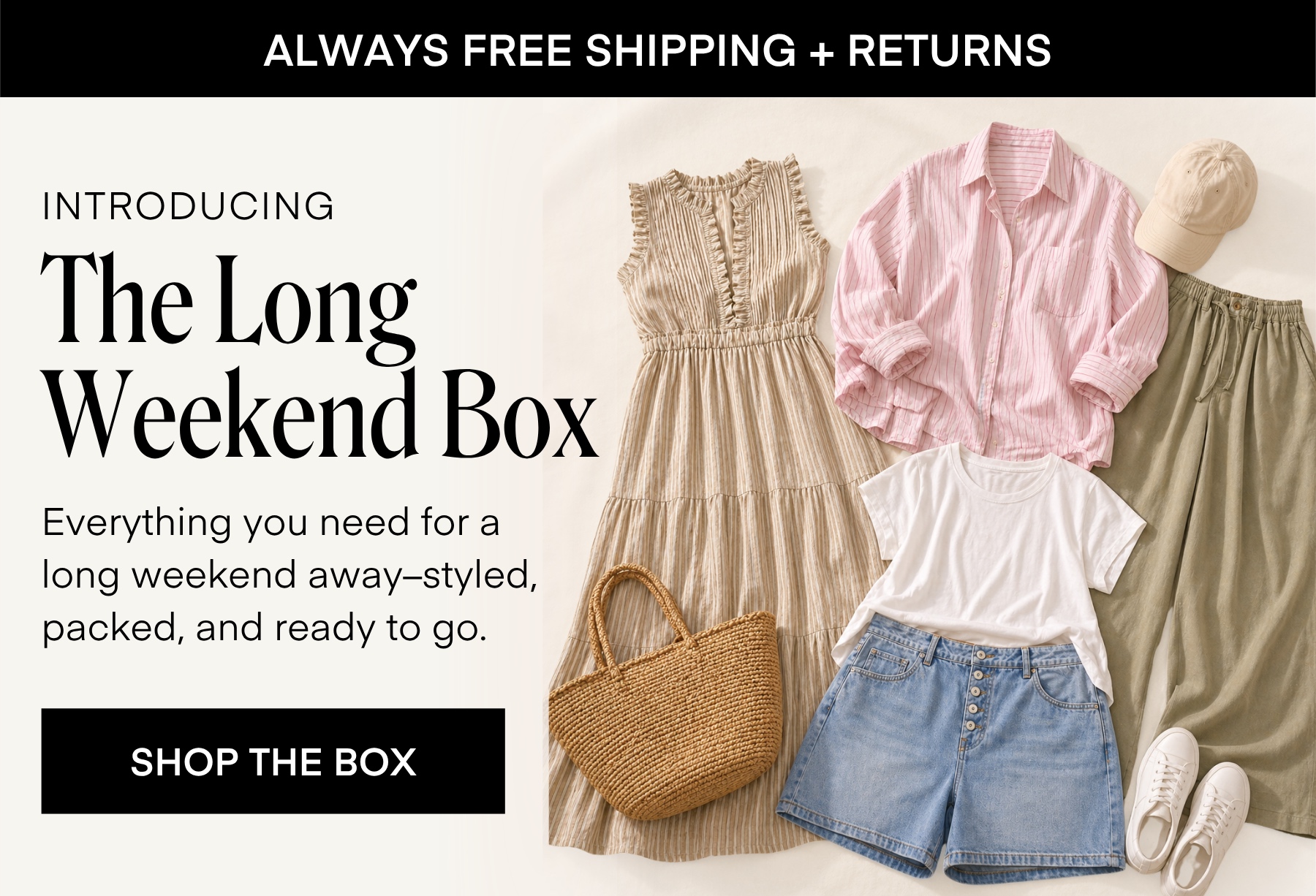 ALWAYS FREE SHIPPING + RETURNS

INTRODUCING The Long Weekend Box

Everything you need for a long weekend away-styled, packed, and ready to go.

SHOP THE BOX